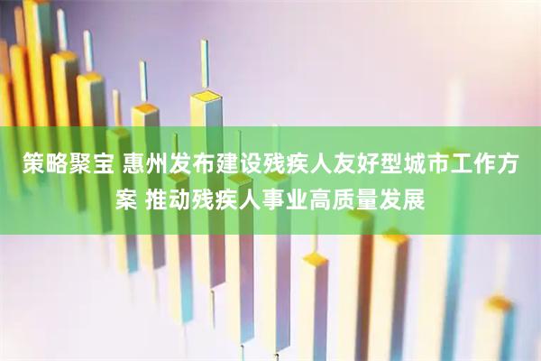 策略聚宝 惠州发布建设残疾人友好型城市工作方案 推动残疾人事业高质量发展