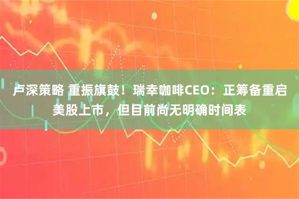 卢深策略 重振旗鼓！瑞幸咖啡CEO：正筹备重启美股上市，但目前尚无明确时间表
