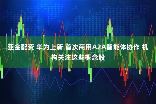 亚金配资 华为上新 首次商用A2A智能体协作 机构关注这些概念股
