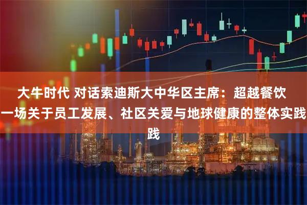 大牛时代 对话索迪斯大中华区主席：超越餐饮 一场关于员工发展、社区关爱与地球健康的整体实践