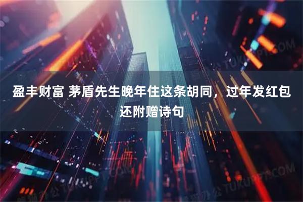 盈丰财富 茅盾先生晚年住这条胡同,过年发红包还附赠诗句