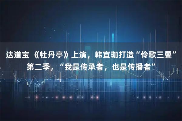 达道宝 《牡丹亭》上演,韩宜珈打造“伶歌三叠”第二季,“我是传承者,也是传播者”