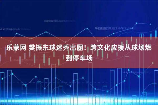 乐蒙网 樊振东球迷秀出圈！跨文化应援从球场燃到停车场