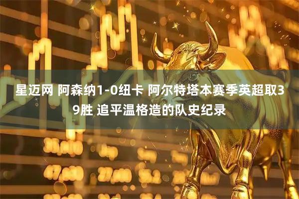 星迈网 阿森纳1-0纽卡 阿尔特塔本赛季英超取39胜 追平温格造的队史纪录